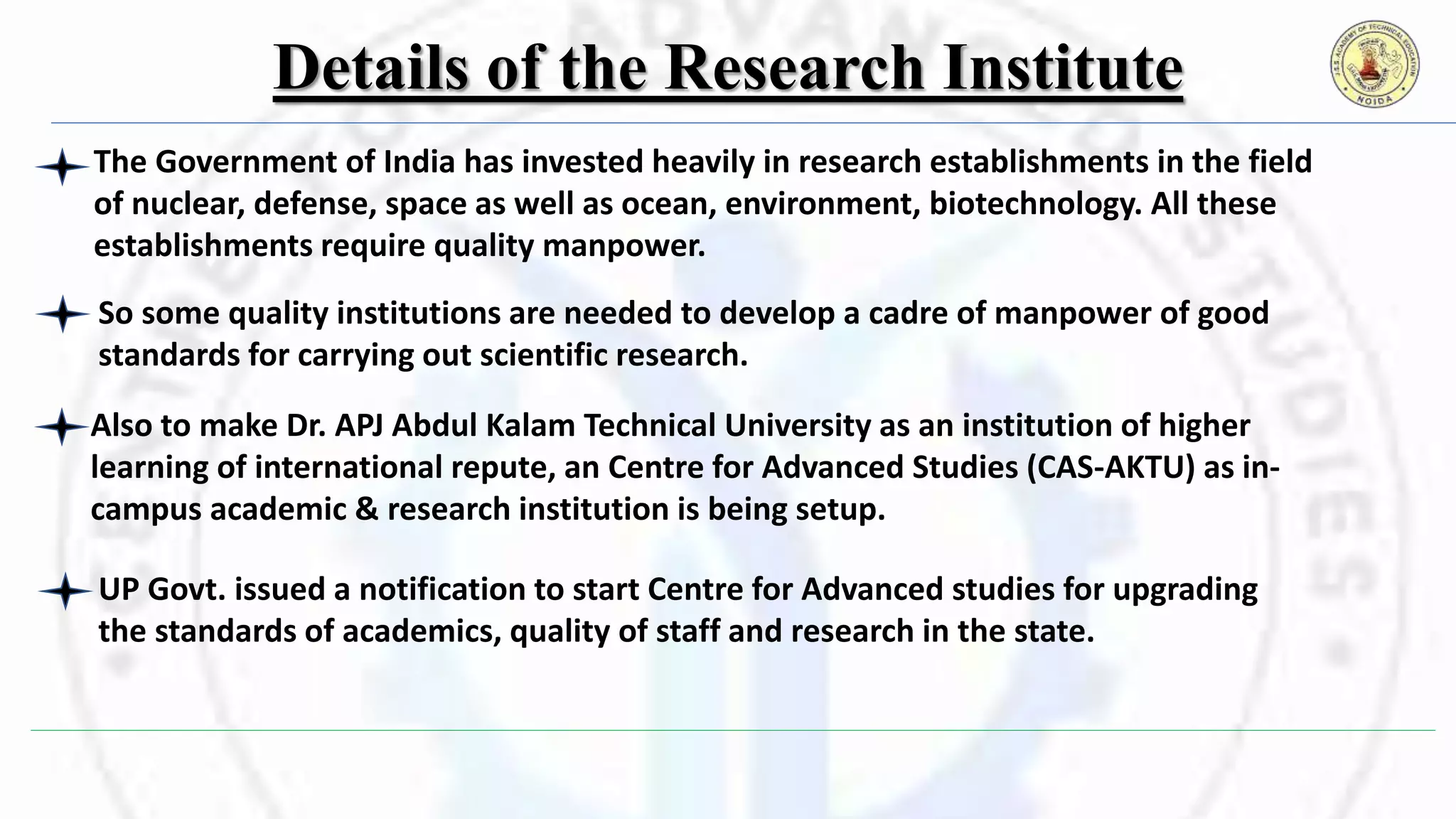 Details of the Research Institute
The Government of India has invested heavily in research establishments in the field
of nuclear, defense, space as well as ocean, environment, biotechnology. All these
establishments require quality manpower.
So some quality institutions are needed to develop a cadre of manpower of good
standards for carrying out scientific research.
UP Govt. issued a notification to start Centre for Advanced studies for upgrading
the standards of academics, quality of staff and research in the state.
Also to make Dr. APJ Abdul Kalam Technical University as an institution of higher
learning of international repute, an Centre for Advanced Studies (CAS-AKTU) as in-
campus academic & research institution is being setup.
 
