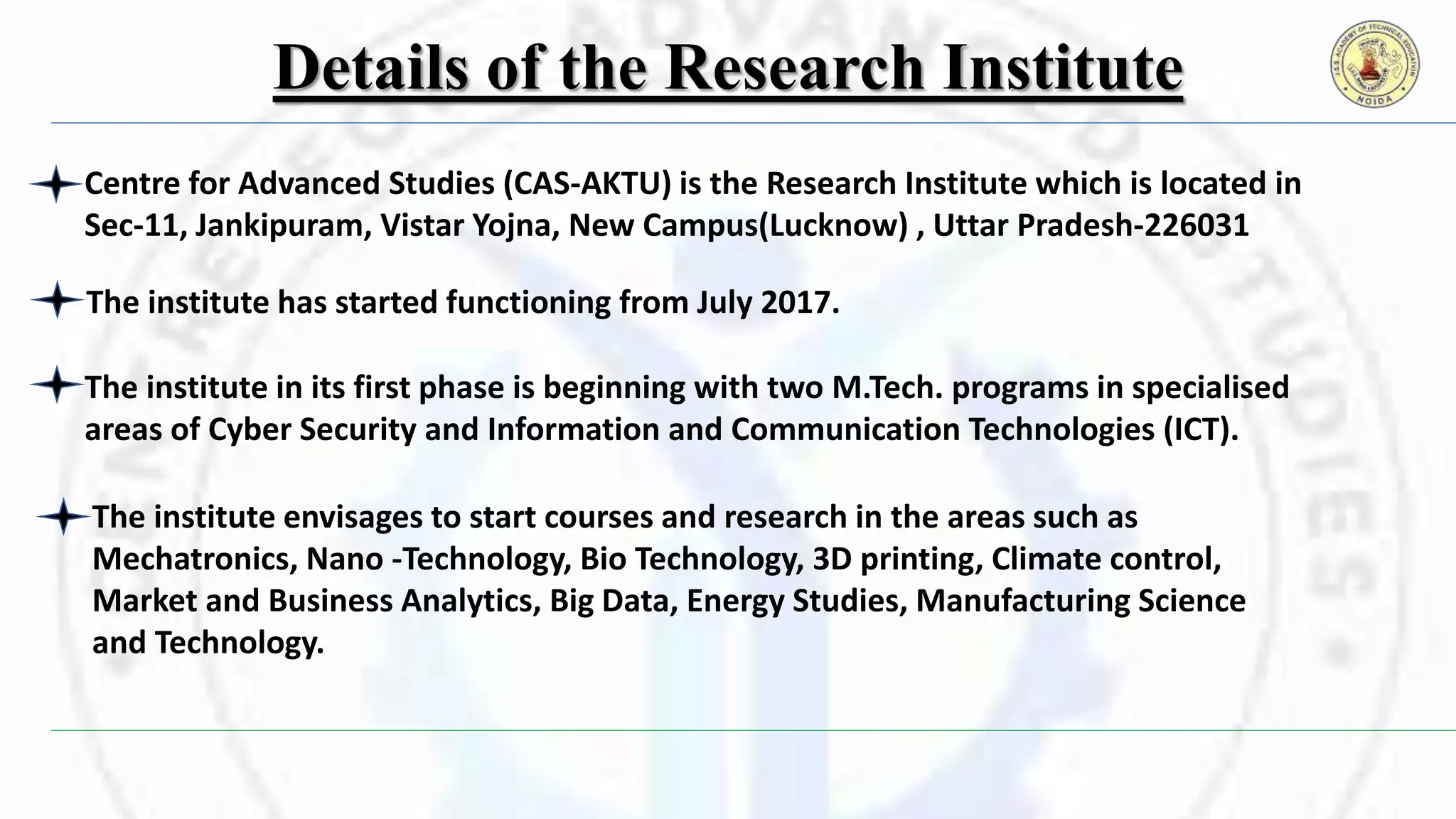 Details of the Research Institute
Centre for Advanced Studies (CAS-AKTU) is the Research Institute which is located in
Sec-11, Jankipuram, Vistar Yojna, New Campus(Lucknow) , Uttar Pradesh-226031
The institute envisages to start courses and research in the areas such as
Mechatronics, Nano -Technology, Bio Technology, 3D printing, Climate control,
Market and Business Analytics, Big Data, Energy Studies, Manufacturing Science
and Technology.
The institute has started functioning from July 2017.
The institute in its first phase is beginning with two M.Tech. programs in specialised
areas of Cyber Security and Information and Communication Technologies (ICT).
 