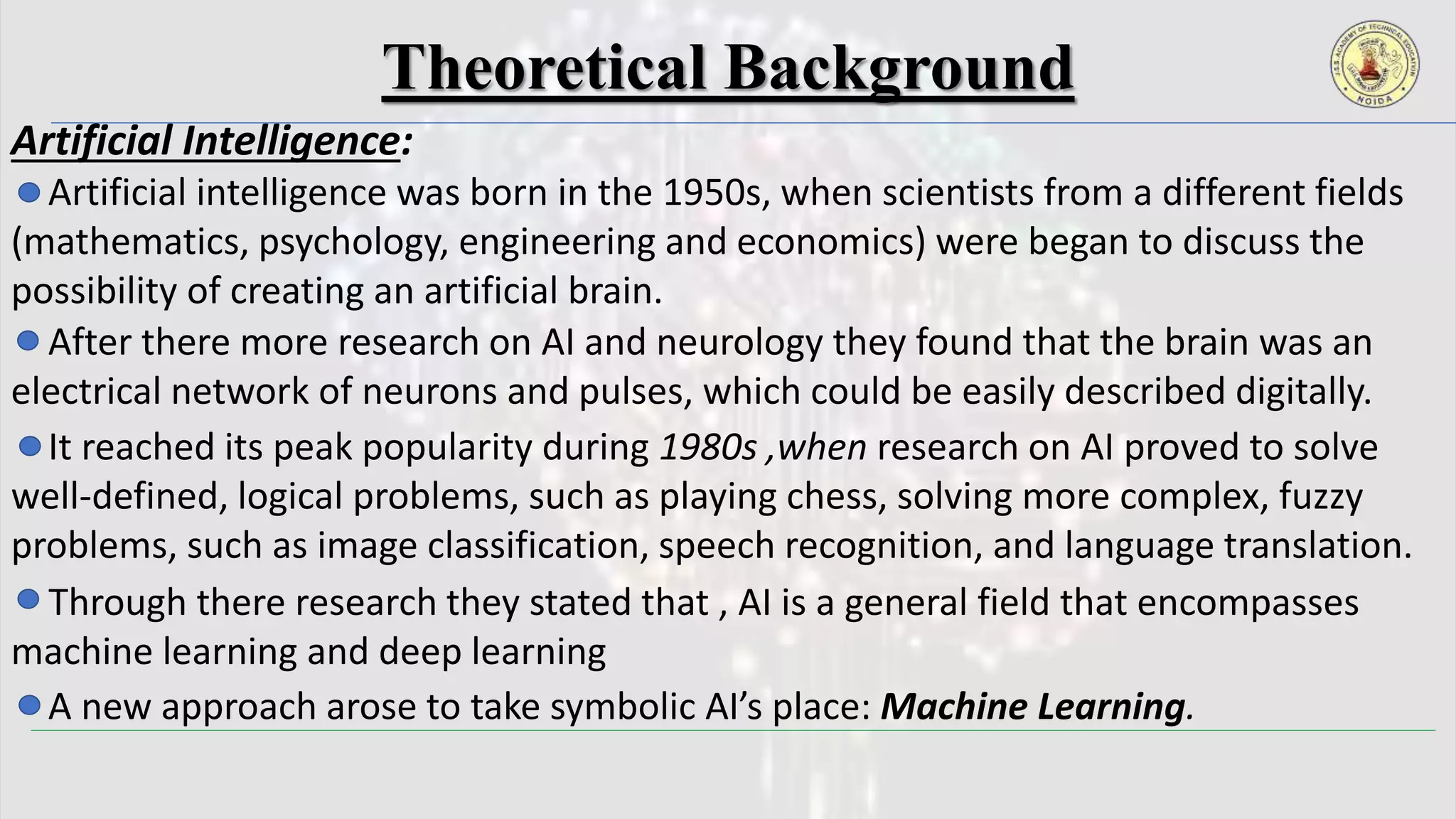 Theoretical Background
Artificial Intelligence:
Artificial intelligence was born in the 1950s, when scientists from a different fields
(mathematics, psychology, engineering and economics) were began to discuss the
possibility of creating an artificial brain.
After there more research on AI and neurology they found that the brain was an
electrical network of neurons and pulses, which could be easily described digitally.
It reached its peak popularity during 1980s ,when research on AI proved to solve
well-defined, logical problems, such as playing chess, solving more complex, fuzzy
problems, such as image classification, speech recognition, and language translation.
A new approach arose to take symbolic AI’s place: Machine Learning.
Through there research they stated that , AI is a general field that encompasses
machine learning and deep learning
 