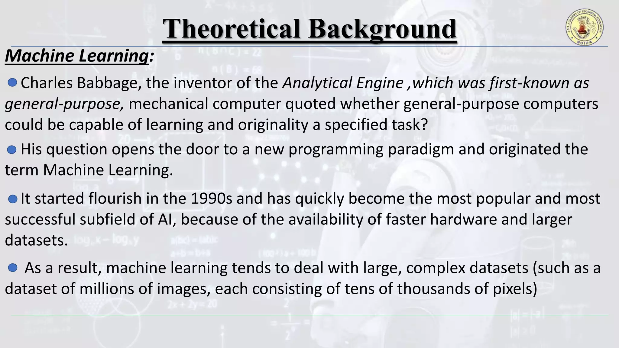 Theoretical Background
Machine Learning:
Charles Babbage, the inventor of the Analytical Engine ,which was first-known as
general-purpose, mechanical computer quoted whether general-purpose computers
could be capable of learning and originality a specified task?
His question opens the door to a new programming paradigm and originated the
term Machine Learning.
It started flourish in the 1990s and has quickly become the most popular and most
successful subfield of AI, because of the availability of faster hardware and larger
datasets.
As a result, machine learning tends to deal with large, complex datasets (such as a
dataset of millions of images, each consisting of tens of thousands of pixels)
 