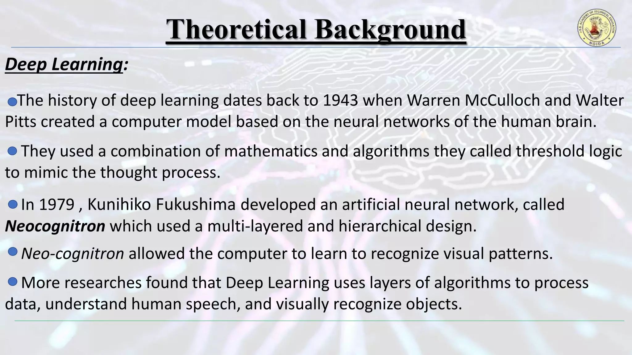 Theoretical Background
Deep Learning:
The history of deep learning dates back to 1943 when Warren McCulloch and Walter
Pitts created a computer model based on the neural networks of the human brain.
They used a combination of mathematics and algorithms they called threshold logic
to mimic the thought process.
In 1979 , Kunihiko Fukushima developed an artificial neural network, called
Neocognitron which used a multi-layered and hierarchical design.
Neo-cognitron allowed the computer to learn to recognize visual patterns.
More researches found that Deep Learning uses layers of algorithms to process
data, understand human speech, and visually recognize objects.
 