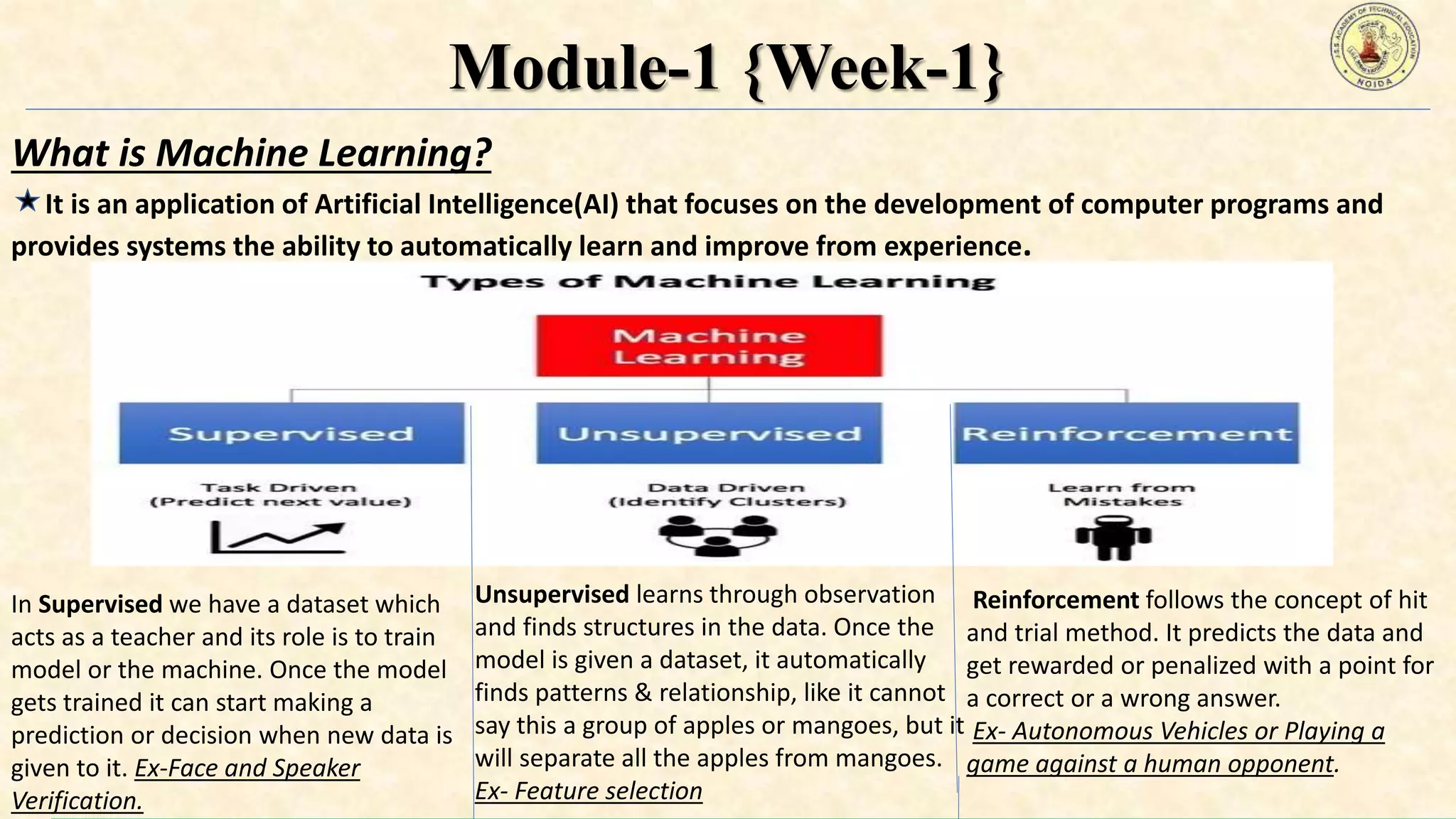 Module-1 {Week-1}
What is Machine Learning?
It is an application of Artificial Intelligence(AI) that focuses on the development of computer programs and
provides systems the ability to automatically learn and improve from experience.
In Supervised we have a dataset which
acts as a teacher and its role is to train
model or the machine. Once the model
gets trained it can start making a
prediction or decision when new data is
given to it. Ex-Face and Speaker
Verification.
Unsupervised learns through observation
and finds structures in the data. Once the
model is given a dataset, it automatically
finds patterns & relationship, like it cannot
say this a group of apples or mangoes, but it
will separate all the apples from mangoes.
Ex- Feature selection
Reinforcement follows the concept of hit
and trial method. It predicts the data and
get rewarded or penalized with a point for
a correct or a wrong answer.
Ex- Autonomous Vehicles or Playing a
game against a human opponent.
 