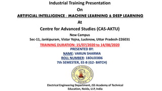 Industrial Training Presentation
On
ARTIFICIAL INTELLIGENCE : MACHINE LEARNING & DEEP LEARNING
At
Centre for Advanced Studies (CAS-AKTU)
New Campus
Sec-11, Jankipuram, Vistar Yojna, Lucknow, Uttar Pradesh-226031
TRAINING DURATION: 15/07/2020 to 14/08/2020
PRESENTED BY:
NAME: VARUN SHARMA
ROLL NUMBER: 18DLEE006
7th SEMESTER, EE-B (G2- BATCH)
Electrical Engineering Department, JSS Academy of Technical
Education, Noida, U.P, India
 