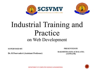 Industrial Training and
Practice
on Web Development
PRESENTED BY
RAKSHITHA KOLACHALAMA
(11199A198)
DEPARTMENT OF COMPUTER SCIENCE & ENGINEERING
1
SUPERVISED BY
Dr. R Poorvadevi (Assistant Professor)
 