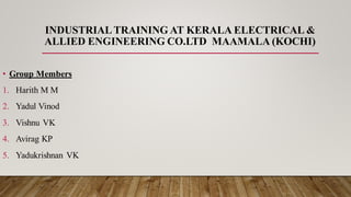 INDUSTRIAL TRAINING AT KERALA ELECTRICAL &
ALLIED ENGINEERING CO.LTD MAAMALA (KOCHI)
• Group Members
1. Harith M M
2. Yadul Vinod
3. Vishnu VK
4. Avirag KP
5. Yadukrishnan VK
 