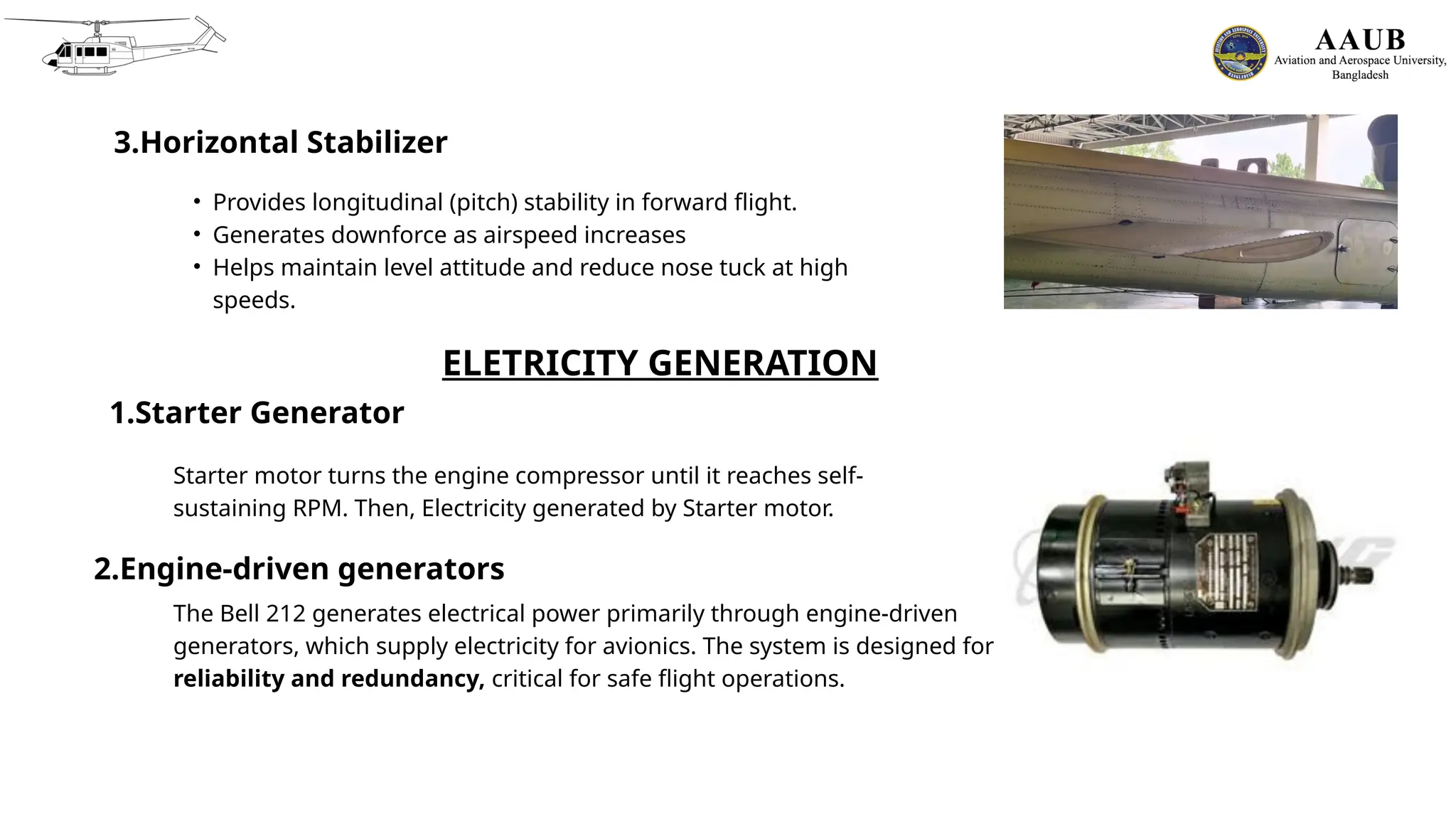 3.Horizontal Stabilizer
• Provides longitudinal (pitch) stability in forward flight.
• Generates downforce as airspeed increases
• Helps maintain level attitude and reduce nose tuck at high
speeds.
ELETRICITY GENERATION
1.Starter Generator
Starter motor turns the engine compressor until it reaches self-
sustaining RPM. Then, Electricity generated by Starter motor.
2.Engine-driven generators
The Bell 212 generates electrical power primarily through engine-driven
generators, which supply electricity for avionics. The system is designed for
reliability and redundancy, critical for safe flight operations.
 