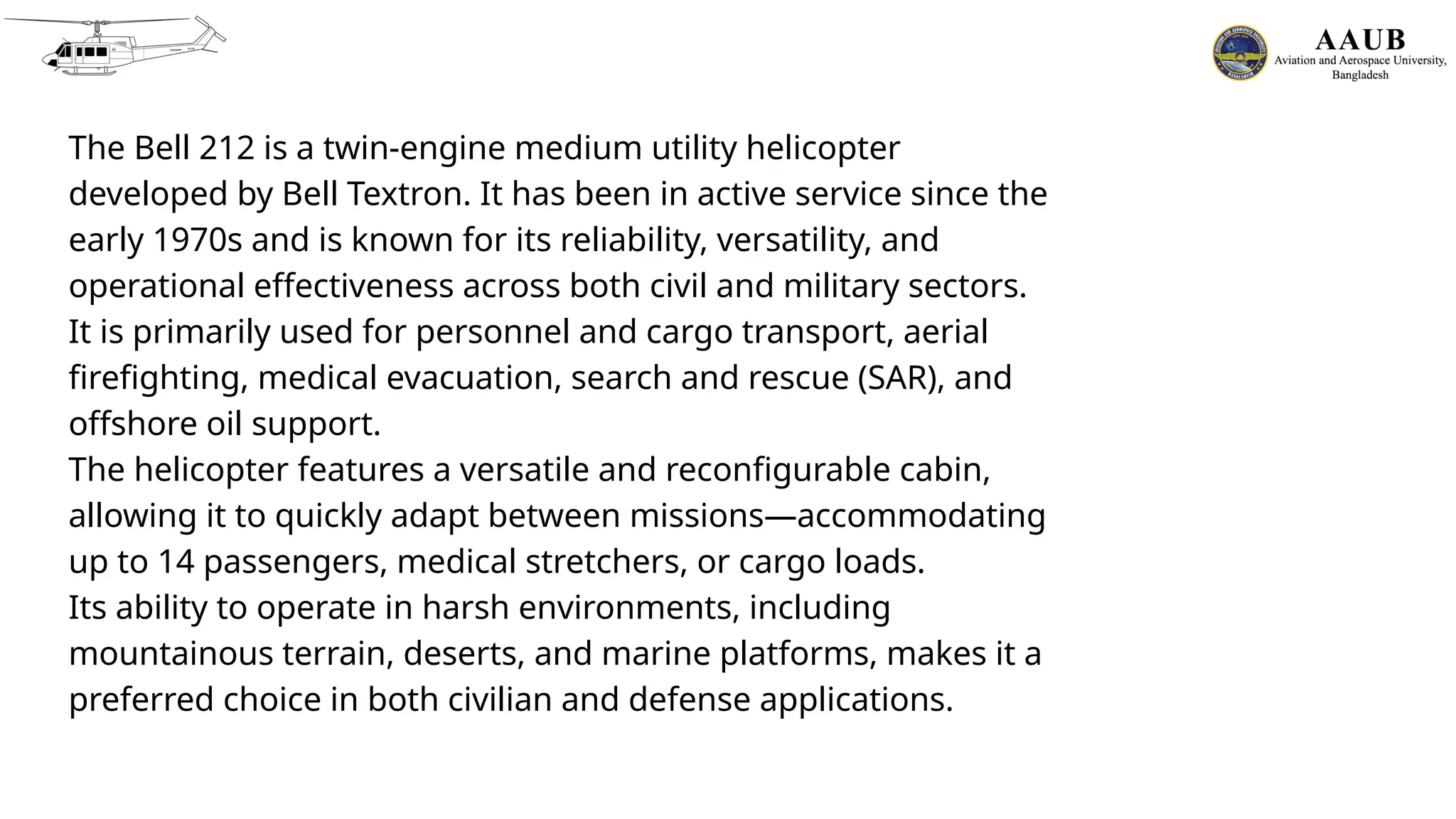 The Bell 212 is a twin-engine medium utility helicopter
developed by Bell Textron. It has been in active service since the
early 1970s and is known for its reliability, versatility, and
operational effectiveness across both civil and military sectors.
It is primarily used for personnel and cargo transport, aerial
firefighting, medical evacuation, search and rescue (SAR), and
offshore oil support.
The helicopter features a versatile and reconfigurable cabin,
allowing it to quickly adapt between missions—accommodating
up to 14 passengers, medical stretchers, or cargo loads.
Its ability to operate in harsh environments, including
mountainous terrain, deserts, and marine platforms, makes it a
preferred choice in both civilian and defense applications.
 