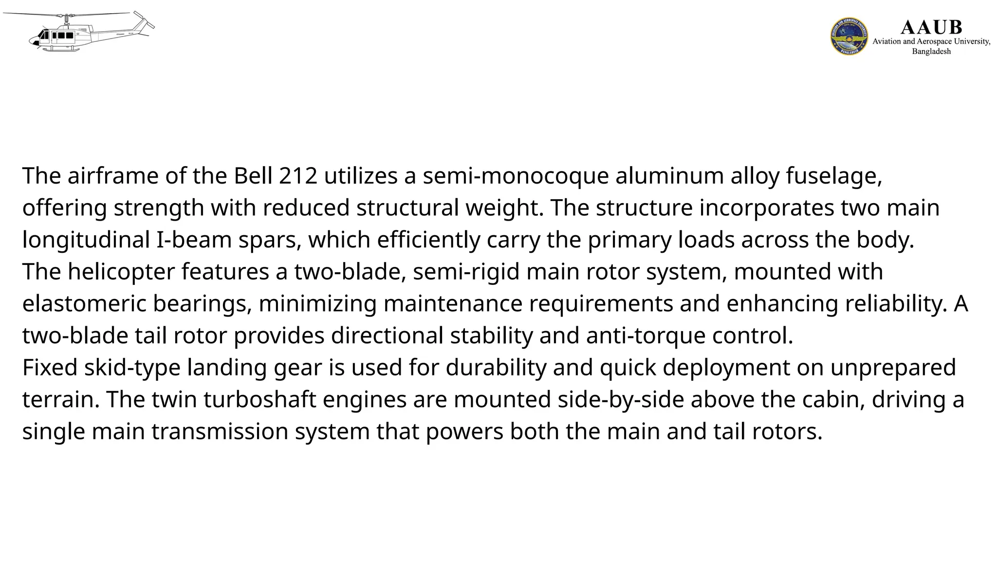 The airframe of the Bell 212 utilizes a semi-monocoque aluminum alloy fuselage,
offering strength with reduced structural weight. The structure incorporates two main
longitudinal I-beam spars, which efficiently carry the primary loads across the body.
The helicopter features a two-blade, semi-rigid main rotor system, mounted with
elastomeric bearings, minimizing maintenance requirements and enhancing reliability. A
two-blade tail rotor provides directional stability and anti-torque control.
Fixed skid-type landing gear is used for durability and quick deployment on unprepared
terrain. The twin turboshaft engines are mounted side-by-side above the cabin, driving a
single main transmission system that powers both the main and tail rotors.
 