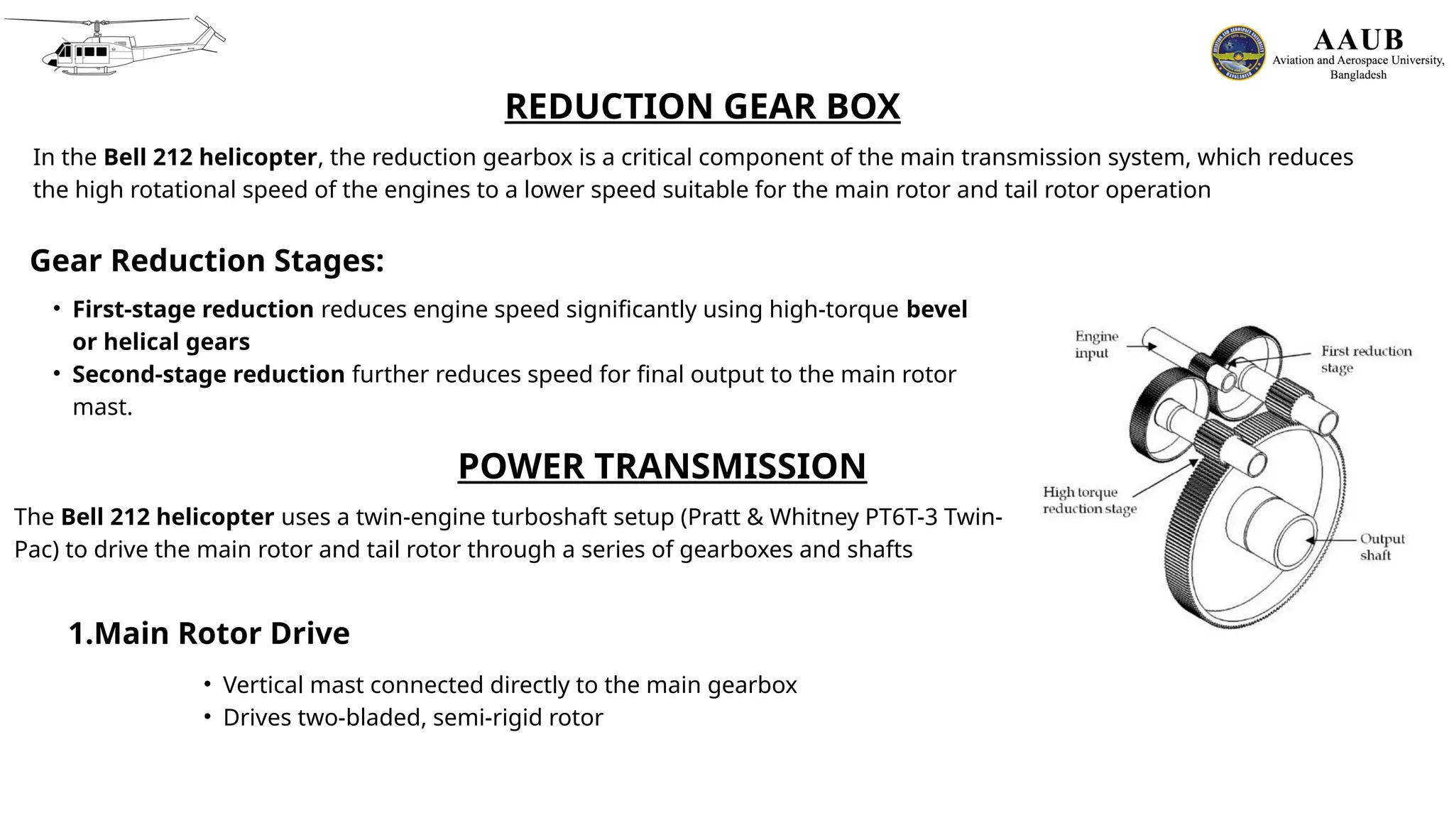 REDUCTION GEAR BOX
In the Bell 212 helicopter, the reduction gearbox is a critical component of the main transmission system, which reduces
the high rotational speed of the engines to a lower speed suitable for the main rotor and tail rotor operation
Gear Reduction Stages:
• First-stage reduction reduces engine speed significantly using high-torque bevel
or helical gears
• Second-stage reduction further reduces speed for final output to the main rotor
mast.
POWER TRANSMISSION
The Bell 212 helicopter uses a twin-engine turboshaft setup (Pratt & Whitney PT6T-3 Twin-
Pac) to drive the main rotor and tail rotor through a series of gearboxes and shafts
1.Main Rotor Drive
• Vertical mast connected directly to the main gearbox
• Drives two-bladed, semi-rigid rotor
 