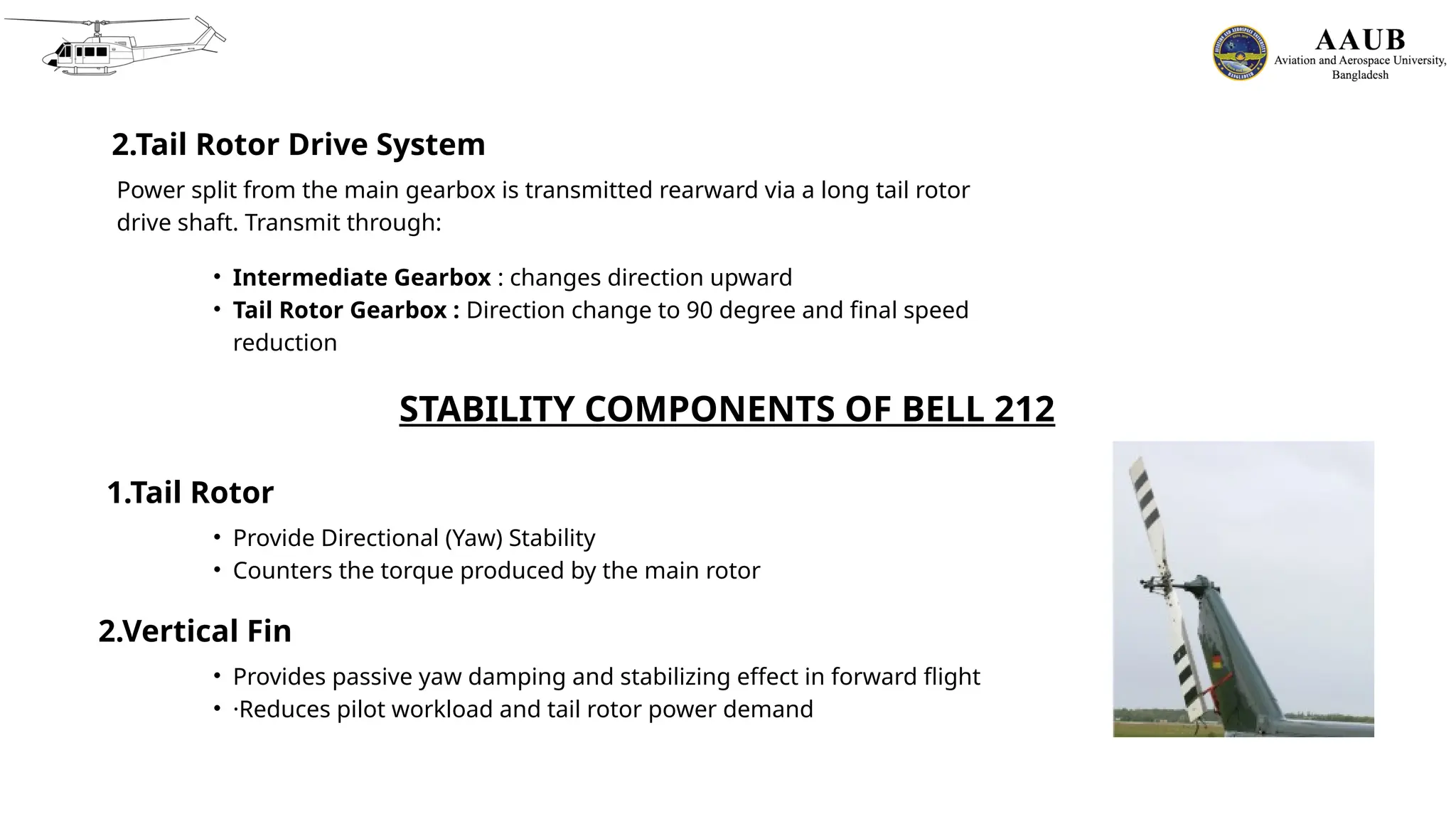 2.Tail Rotor Drive System
Power split from the main gearbox is transmitted rearward via a long tail rotor
drive shaft. Transmit through:
• Intermediate Gearbox : changes direction upward
• Tail Rotor Gearbox : Direction change to 90 degree and final speed
reduction
STABILITY COMPONENTS OF BELL 212
1.Tail Rotor
• Provide Directional (Yaw) Stability
• Counters the torque produced by the main rotor
2.Vertical Fin
• Provides passive yaw damping and stabilizing effect in forward flight
• ·Reduces pilot workload and tail rotor power demand
 