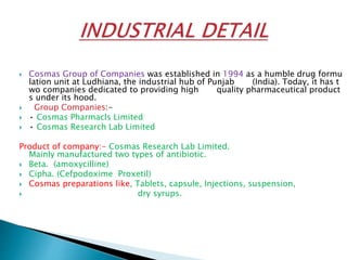  Cosmas Group of Companies was established in 1994 as a humble drug formu
lation unit at Ludhiana, the industrial hub of Punjab (India). Today, it has t
wo companies dedicated to providing high quality pharmaceutical product
s under its hood.
 Group Companies:-
 • Cosmas Pharmacls Limited
 • Cosmas Research Lab Limited
Product of company:- Cosmas Research Lab Limited.
Mainly manufactured two types of antibiotic.
 Beta. (amoxycilline)
 Cipha. (Cefpodoxime Proxetil)
 Cosmas preparations like, Tablets, capsule, Injections, suspension,
 dry syrups.
 