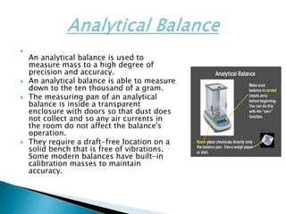
An analytical balance is used to
measure mass to a high degree of
precision and accuracy.
 An analytical balance is able to measure
down to the ten thousand of a gram.
 The measuring pan of an analytical
balance is inside a transparent
enclosure with doors so that dust does
not collect and so any air currents in
the room do not affect the balance's
operation.
 They require a draft-free location on a
solid bench that is free of vibrations.
Some modern balances have built-in
calibration masses to maintain
accuracy.
 