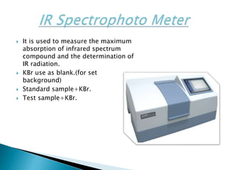  It is used to measure the maximum
absorption of infrared spectrum
compound and the determination of
IR radiation.
 KBr use as blank.(for set
background)
 Standard sample+KBr.
 Test sample+KBr.
 