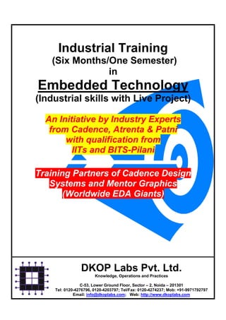 Industrial Training
   (Six Months/One Semester)
               in
Embedded Technology
(Industrial skills with Live Project)

  An Initiative by Industry Experts
   from Cadence, Atrenta & Patni
       with qualification from
         IITs and BITS-Pilani

Training Partners of Cadence Design
   Systems and Mentor Graphics
       (Worldwide EDA Giants)




                DKOP Labs Pvt. Ltd.
                       Knowledge, Operations and Practices

                 C-53, Lower Ground Floor, Sector – 2, Noida – 201301
    Tel: 0120-4276796, 0120-4203797; Tel/Fax: 0120-4274237; Mob: +91-9971792797
             Email: info@dkoplabs.com; Web: http://www.dkoplabs.com
 