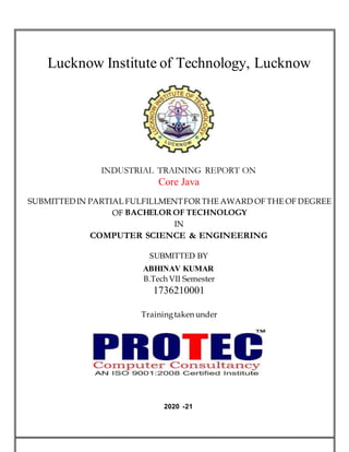 Lucknow Institute of Technology, Lucknow
INDUSTRIAL TRAINING REPORT ON
Core Java
SUBMITTEDIN PARTIAL FULFILLMENTFOR THE AWARD OF THE OF DEGREE
OF BACHELOR OF TECHNOLOGY
IN
COMPUTER SCIENCE & ENGINEERING
SUBMITTED BY
ABHINAV KUMAR
MAURYA
B.Tech VII Semester
1736210001
Trainingtaken under
2020 -21
 
