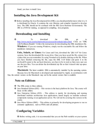 1736210008
found, you have to install Java.
Installing the Java Development Kit
 Before installing the Java Development Kit (JDK), you should probably know what it is. It
is distributed by Oracle. It contains the core libraries and compiler required to develop
Java. The JDK should not be confused with the JRE (Java Runtime Environment). The
JRE is a JVM for running, as opposed to compiling, Java programs.
Downloading and Installing
 To download the JDK, go to
http://www.oracle.com/technetwork/java/javase/downloads/index.html. Click on "JDK
with NetBeans Bundle". Follow the instructions for downloading the JDK installation file.
Windows: If you are running Windows, simply run the executable file and follow the
installation instructions.
Unix, Solaris, or Linux: For Linux and Unix, download the "jdk1 6.0" for Linux
systems. Save the downloaded file in any drive. Once you have saved the file, extract it to
a place that you can remember, by using Terminal or by double clicking on the file. When
you have finished extracting the file, copy the JDK 1.6.0 folder and paste it in the
usr/local(To paste to the usr/local directory, you have to be in root) so that every user can
use the java files. You can delete the downloaded zip file so that it doesn't take up space
on your drive.
Macintosh: The latest available JDK is automatically installed by the operating system.
Because Java for Macintosh is developed and maintained by Apple, in coordination with
Sun, the current version on the Macintosh may not be the current version that is available
Note on Editions
 The JDK comes in three editions.
 Java Standard Edition (JSE) – This version is the basic platform for Java. The course will
focus on this edition.
 Java Enterprise Edition (JEE) – This edition is mainly for developing and running
distributed multitier architecture Java applications, based largely on modular software
components running on an application server. We will not be covering this version in the
course.
 Java Micro Edition (JME) – This edition is primarily for developing programs to run on
consumer applicances, such as PDAs and cell phones.
Configuring Variables
 Before writing code, it is recommended that you set the Path variable on your system
 