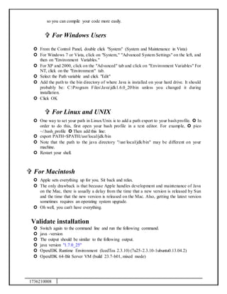 1736210008
so you can compile your code more easily.
 For Windows Users
 From the Control Panel, double click "System" (System and Maintenance in Vista)
 For Windows 7 or Vista, click on "System," "Advanced System Settings" on the left, and
then on "Environment Variables."
 For XP and 2000, click on the "Advanced" tab and click on "Environment Variables" For
NT, click on the "Environment" tab.
 Select the Path variable and click "Edit"
 Add the path to the bin directory of where Java is installed on your hard drive. It should
probably be: C:Program FilesJavajdk1.6.0_20bin unless you changed it during
installation.
 Click OK
 For Linux and UNIX
 One way to set your path in Linux/Unix is to add a path export to your bash profile.  In
order to do this, first open your bash profile in a text editor. For example,  pico
~/.bash_profile  Then add this line:
 export PATH=$PATH:/usr/local/jdk/bin
 Note that the path to the java directory "/usr/local/jdk/bin" may be different on your
machine.
 Restart your shell.
 For Macintosh
 Apple sets everything up for you. Sit back and relax.
 The only drawback is that because Apple handles development and maintenance of Java
on the Mac, there is usually a delay from the time that a new version is released by Sun
and the time that the new version is released on the Mac. Also, getting the latest version
sometimes requires an operating system upgrade.
 Oh well, you can't have everything.
Validate installation
 Switch again to the command line and run the following command.
 java -version
 The output should be similar to the following output.
 java version "1.7.0_25"
 OpenJDK Runtime Environment (IcedTea 2.3.10) (7u25-2.3.10-1ubuntu0.13.04.2)
 OpenJDK 64-Bit Server VM (build 23.7-b01, mixed mode)
 