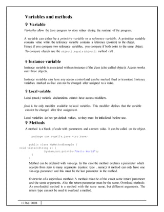 1736210008
Variables and methods
 Variable
Variables allow the Java program to store values during the runtime of the program.
A variable can either be a primitive variable or a reference variable. A primitive variable
contains value while the reference variable contains a reference (pointer) to the object.
Hence if you compare two reference variables, you compare if both point to the same object.
To compare objects use the object1.equals(object2) method call.
 Instance variable
Instance variable is associated with an instance of the class (also called object). Access works
over these objects.
Instance variables can have any access control and can be marked final or transient. Instance
variables marked as final can not be changed after assigned to a value.
 Local variable
Local (stack) variable declarations cannot have access modifiers.
final is the only modifier available to local variables. This modifier defines that the variable
can not be changed after first assignment.
Local variables do not get default values, so they must be initialized before use.
 Methods
A method is a block of code with parameters and a return value. It can be called on the object.
package com.vogella.javaintro.base;
public class MyMethodExample {
void tester(String s) {
System.out.println("Hello World");
}
}
Method can be declared with var-args. In this case the method declares a parameter which
accepts from zero to many arguments (syntax: type .. name;) A method can only have one
var-args parameter and this must be the last parameter in the method.
Overwrite of a superclass method: A method must be of the exact same return parameter
and the same arguments. Also the return parameter must be the same. Overload methods:
An overloaded method is a method with the same name, but different arguments. The
return type can not be used to overload a method.
 