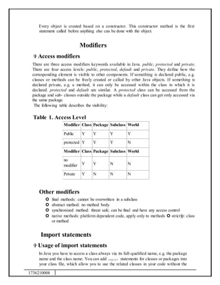 1736210008
Every object is created based on a constructor. This constructor method is the first
statement called before anything else can be done with the object.
Modifiers
 Access modifiers
There are three access modifiers keywords available in Java. public, protected and private.
There are four access levels: public, protected, default and private. They define how the
corresponding element is visible to other components. If something is declared public, e.g.
classes or methods can be freely created or called by other Java objects. If something is
declared private, e.g. a method, it can only be accessed within the class in which it is
declared. protected and default are similar. A protected class can be accessed from the
package and sub- classes outside the package while a default class can get only accessed via
the same package.
The following table describes the visibility:
Table 1. Access Level
Modifier Class Package Subclass World
Public Y Y Y Y
protected Y Y Y N
Modifier Class Package Subclass World
no
modifier Y Y N N
Private Y N N N
Other modifiers
 final methods: cannot be overwritten in a subclass
 abstract method: no method body
 synchronized method: threat safe, can be final and have any access control
 native methods: platform dependent code, apply only to methods  strictfp: class
or method
Import statements
 Usage of import statements
In Java you have to access a class always via its full-qualified name, e.g. the package
name and the class name. You can add import statements for classes or packages into
your class file, which allow you to use the related classes in your code without the
 