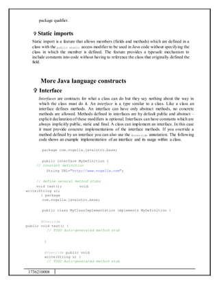 1736210008
package qualifier.
 Static imports
Static import is a feature that allows members (fields and methods) which are defined in a
class with the public static access modifier to be used in Java code without specifying the
class in which the member is defined. The feature provides a typesafe mechanism to
include constants into code without having to reference the class that originally defined the
field.
More Java language constructs
 Interface
Interfaces are contracts for what a class can do but they say nothing about the way in
which the class must do it. An interface is a type similar to a class. Like a class an
interface defines methods. An interface can have only abstract methods, no concrete
methods are allowed. Methods defined in interfaces are by default public and abstract –
explicit declaration of these modifiers is optional. Interfaces can have constants which are
always implicitly public, static and final. A class can implement an interface. In this case
it must provide concrete implementations of the interface methods. If you override a
method defined by an interface you can also use the @override annotation. The following
code shows an example implementation of an interface and its usage within a class.
package com.vogella.javaintro.base;
public interface MyDefinition {
// constant definition
String URL="http://www.vogella.com";
// define several method stubs
void test(); void
write(String s);
} package
com.vogella.javaintro.base;
public class MyClassImplementation implements MyDefinition {
@Override
public void test() {
// TODO Auto-generated method stub
}
@Override public void
write(String s) {
// TODO Auto-generated method stub
 