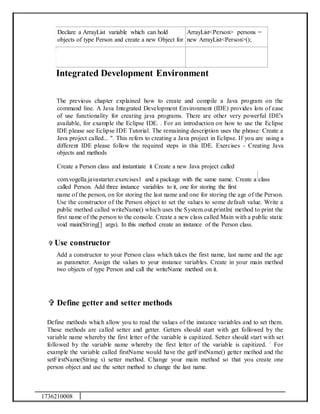 1736210008
Declare a ArrayList variable which can hold
objects of type Person and create a new Object for
ArrayList<Person> persons =
new ArrayList<Person>();
Integrated Development Environment
The previous chapter explained how to create and compile a Java program on the
command line. A Java Integrated Development Environment (IDE) provides lots of ease
of use functionality for creating java programs. There are other very powerful IDE's
available, for example the Eclipse IDE. . For an introduction on how to use the Eclipse
IDE please see Eclipse IDE Tutorial. The remaining description uses the phrase: Create a
Java project called... ". This refers to creating a Java project in Eclipse. If you are using a
different IDE please follow the required steps in this IDE. Exercises - Creating Java
objects and methods
Create a Person class and instantiate it Create a new Java project called
com.vogella.javastarter.exercises1 and a package with the same name. Create a class
called Person. Add three instance variables to it, one for storing the first
name of the person, on for storing the last name and one for storing the age of the Person.
Use the constructor of the Person object to set the values to some default value. Write a
public method called writeName() which uses the System.out.println( method to print the
first name of the person to the console. Create a new class called Main with a public static
void main(String[] args). In this method create an instance of the Person class.
 Use constructor
Add a constructor to your Person class which takes the first name, last name and the age
as parameter. Assign the values to your instance variables. Create in your main method
two objects of type Person and call the writeName method on it.
 Define getter and setter methods
Define methods which allow you to read the values of the instance variables and to set them.
These methods are called setter and getter. Getters should start with get followed by the
variable name whereby the first letter of the variable is capitized. Setter should start with set
followed by the variable name whereby the first letter of the variable is capitized. ` For
example the variable called firstName would have the getFirstName() getter method and the
setFirstName(String s) setter method. Change your main method so that you create one
person object and use the setter method to change the last name.
 
