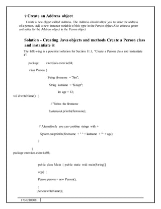 1736210008
 Create an Address object
Create a new object called Address. The Address should allow you to store the address
of a person. Add a new instance variable of this type in the Person object.Also create a getter
and setter for the Address object in the Person object
Solution - Creating Java objects and methods Create a Person class
and instantiate it
The following is a potential solution for Section 11.1, “Create a Person class and instantiate
it”.
package exercises.exercise04;
class Person {
String firstname = "Jim";
String lastname = "Knopf";
int age = 12;
voi d writeName() {
// Writes the firstname
System.out.println(firstname);
// Alternatively you can combine strings with +
System.out.println(firstname + " " + lastname + "" + age);
}
}
package exercises.exercise04;
public class Main { public static void main(String[]
args) {
Person person = new Person();
}
person.writeName();
 