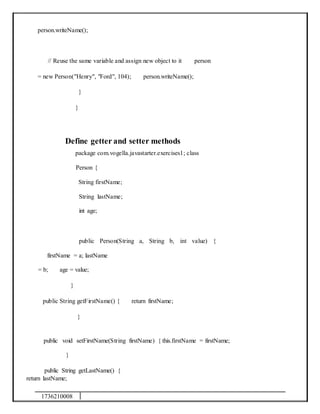 1736210008
person.writeName();
// Reuse the same variable and assign new object to it person
= new Person("Henry", "Ford", 104); person.writeName();
}
}
Define getter and setter methods
package com.vogella.javastarter.exercises1; class
Person {
String firstName;
String lastName;
int age;
public Person(String a, String b, int value) {
firstName = a; lastName
= b; age = value;
}
public String getFirstName() { return firstName;
}
public void setFirstName(String firstName) { this.firstName = firstName;
}
public String getLastName() {
return lastName;
 