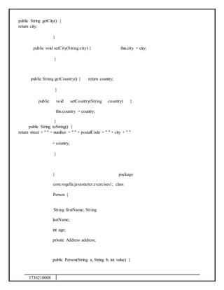 1736210008
public String getCity() {
return city;
}
public void setCity(String city) { this.city = city;
}
public String getCountry() { return country;
}
public void setCountry(String country) {
this.country = country;
}
public String toString() {
return street + " " + number + " " + postalCode + " " + city + " "
+ country;
}
} package
com.vogella.javastarter.exercises1; class
Person {
String firstName; String
lastName;
int age;
private Address address;
public Person(String a, String b, int value) {
 