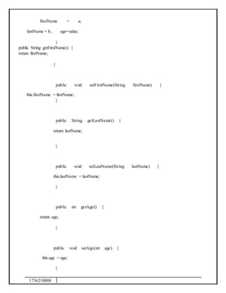 1736210008
firstName = a;
lastName = b; age=value;
}
public String getFirstName() {
return firstName;
}
public void setFirstName(String firstName) {
this.firstName = firstName;
}
public String getLastName() {
return lastName;
}
public void setLastName(String lastName) {
this.lastName = lastName;
}
public int getAge() {
return age;
}
public void setAge(int age) {
this.age = age;
}
 