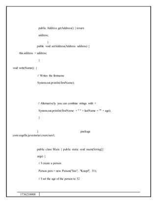 1736210008
public Address getAddress() { return
address;
}
public void setAddress(Address address) {
this.address = address;
}
void writeName() {
// Writes the firstname
System.out.println(firstName);
// Alternatively you can combine strings with +
System.out.println(firstName + " " + lastName + "" + age);
}
} package
com.vogella.javastarter.exercises1;
public class Main { public static void main(String[]
args) {
// I create a person
Person pers = new Person("Jim", "Knopf", 31);
// I set the age of the person to 32
 