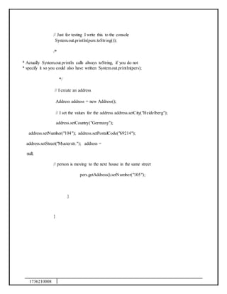 1736210008
// Just for testing I write this to the console
System.out.println(pers.toString());
/*
* Actually System.out.println calls always toString, if you do not
* specify it so you could also have written System.out.println(pers);
*/
// I create an address
Address address = new Address();
// I set the values for the address address.setCity("Heidelberg");
address.setCountry("Germany");
address.setNumber("104"); address.setPostalCode("69214");
address.setStreet("Musterstr."); address =
null;
// person is moving to the next house in the same street
pers.getAddress().setNumber("105");
}
}
 