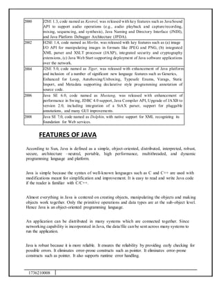 1736210008
2000 J2SE 1.3, code named as Kestrel, was released with key features such as JavaSound
API to support audio operations (e.g., audio playback and capture/recording,
mixing, sequencing, and synthesis), Java Naming and Directory Interface (JNDI),
and Java Platform Debugger Architecture (JPDA).
2002 H2SE 1.4, code named as Merlin, was released with key features such as (a) image
I/O API for manipulating images in formats like JPEG and PNG, (b) integrated
XML parser and XSLT processor (JAXP), integrated security and cryptography
extensions, (c) Java Web Start supporting deployment of Java software applications
over the network.
2004 J2SE 5.0, code named as Tiger, was released with enhancement of Java platform
and inclusion of a number of significant new language features such as Generics,
Enhanced for Loop, Autoboxing/Unboxing, Typesafe Enums, Varags, Static
Import, and Metadata supporting declarative style programming annotation of
source code.
2006 Java SE 6.0, code named as Mustang, was released with enhancement of
performance in Swing, JDBC 4.0 support, Java Compiler API, Upgrade of JAXB to
version 2.0, including integration of a StAX parser, support for pluggable
annotations, and many GUI improvements.
2008 Java SE 7.0, code named as Dolphin, with native support for XML recognizing its
foundation for Web services.
FEATURES OF JAVA
According to Sun, Java is defined as a simple, object-oriented, distributed, interpreted, robust,
secure, architecture –neutral, portable, high performance, multithreaded, and dynamic
programming language and platform.
Java is simple because the syntax of well-known languages such as C and C++ are used with
modifications meant for simplification and improvement. It is easy to read and write Java code
if the reader is familiar with C/C++.
Almost everything in Java is centered on creating objects, manipulating the objects and making
objects work together. Only the primitive operations and data types are at the sub-object level.
Hence Java is an object-oriented programming language.
An application can be distributed in many systems which are connected together. Since
networking capability is incorporated in Java, the data/file can be sent across many systems to
run the application.
Java is robust because it is more reliable. It ensures the reliability by providing early checking for
possible errors. It eliminates error-prone constructs such as pointer. It eliminates error-prone
constructs such as pointer. It also supports runtime error handling.
 