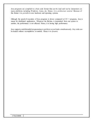1736210008
Java programs are compiled to a byte code format that can be read and run by interpreters on
many platforms including Windows, Linux, etc. Hence, it is architecture neutral. Because of
this feature it is portable to new hardware and operating systems.
Although the speed of execution of Java programs is slower compared to C/C++ programs, Java is
meant for distributed applications. Whenever the file/data is transmitted from one system to
another, the performance is not affected. Hence, it is having high performance.
Java supports multithreaded programming to perform several tasks simultaneously. Any code can
be loaded without recompilation at runtime. Hence it is dynamic.
 