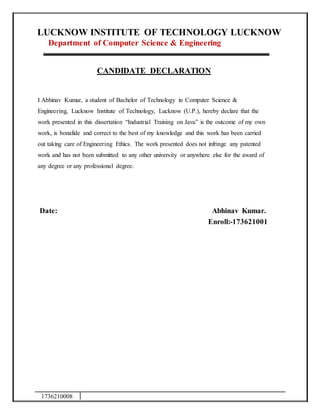 1736210008
LUCKNOW INSTITUTE OF TECHNOLOGY LUCKNOW
Department of Computer Science & Engineering
CANDIDATE DECLARATION
I Abhinav Kumar, a student of Bachelor of Technology in Computer Science &
Engineering, Lucknow Institute of Technology, Lucknow (U.P.), hereby declare that the
work presented in this dissertation “Industrial Training on Java” is the outcome of my own
work, is bonafide and correct to the best of my knowledge and this work has been carried
out taking care of Engineering Ethics. The work presented does not infringe any patented
work and has not been submitted to any other university or anywhere else for the award of
any degree or any professional degree.
Date: Abhinav Kumar.
Enroll:-173621001
 