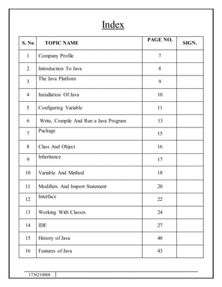 1736210008
Index
S. No TOPIC NAME
PAGE NO.
SIGN.
1 Company Profile 7
2 Introduction To Java 8
3
The Java Platform
9
4 Installation Of Java 10
5 Configuring Variable 11
6 Write, Compile And Run a Java Program 13
7
Package
15
8 Class And Object 16
9
Inheritance
17
10 Variable And Method 18
11 Modifiers And Import Statement 20
12
Interface
22
13 Working With Classes 24
14 IDE 27
15 History of Java 40
16 Features of Java 43
 