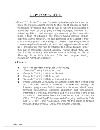 1736210008
PCOMPANY PROFILES
 Since 2011, Protec Computer Consultancy in Alambagh, Lucknow has
been offering professional training to students. It specialises and is
well-known for training students as well as working professionals in
accounting, web designing, programming languages, hardware and
networking. It is run and managed by a seasoned professionals who
leads a team of educators and trainers having relevant domain
expertise. At this institution, one can get trained in the subject of their
choice by opting from a wide range of courses. These easy-to-follow
courses are primarily aimed at students, working professionals as well
as IT professionals who want to enhance their knowledge and further
their career prospects. Located Lucknow- Kanpur Road nh25, you
can find this institution with relative ease at building no. 48c in
Alambagh. Undoubtedly it is one of the best computer training
institutes in Alambagh, Lucknow.
 Features
 Services at Protec Computer Consultancy
 ComputerTraining Institute for Java.
 ComputerTraining Institute for Network.
 ComputerTraining Institute for .net.
 ComputerTraining Institute for linux and so on.
 Protec Computer Consultancy in Alambagh offers short-term courses
and certificate courses. Inclusive of comprehensive learning, the
long-term programmes feature subjects such as web development,
financial accountancy, computer application and programming,
information technology, multimedia and web-designing. Some of the
short-term courses cover topics like Windows XP, 7, 8, 10, Vista, MS
Office, DTP (Desk Top Publishing), Web Designing, Multimedia, Tally
ERP 9, C, C++ , and Visual Basic. Walk into this centre all through
the week between 08:00 - 20:00.Pay in Cash, Cheques.
 