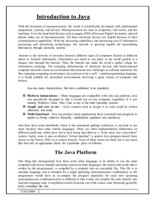 1736210008
Introduction to Java
With the invention of microprocessors, the world is scientifically developed with sophisticated
equipments, systems, and devices. Microprocessors are used in computers, televisions, and fax
machines. Even the hand-held devices such as pagers, PDAs (Personal Digital Assistant), and cell
phones make use of microprocessors. All these electronic devices are helpful because of their
communication capabilities. With the increasing capabilities and decreasing cost of information
processing and networking technologies, the network is growing rapidly for transmitting
information through electronic systems.
Internet is the network of networks between different types of computers located at different
places to transmit information. Information can reach to any place in the world quickly at a
cheaper rate through the Internet. Thus, the Internet has made the world a global village for
information exchange. The emerging infrastructure of electronic devices and interconnected
computer networks create an environment that presents new challenges to software industries. for
this emerging computing environment, Java process to be a well – suited programming language.
it is found suitable for networked environments involving a great variety of computer and
devices.
Java has many characteristics that have contributed to its popularity:
 Platform independence - Many languages are compatible with only one platform. Java
was specifically designed so that it would run on any computer, regardless if it was
running Windows, Linux, Mac, Unix or any of the other operating systems.
 Simple and easy to use - Java's creators tried to design it so code could be written
efficiently and easily.
 Multi-functional - Java can produce many applications from command-line programs to
applets to Swing windows (basically, sophisticated graphical user interfaces).
Java does have some drawbacks. Since it has automated garbage collection, it can tend to use
more memory than other similar languages. There are often implementation differences on
different platforms, which have led to Java being described as a "write once, test everywhere"
system. Lastly, since it uses an abstract "virtual machine", a generic Java program doesn't have
access to the Native API's on a system directly. None of these issues are fatal, but it can mean
that Java isn't an appropriate choice for a particular piece of software.
The Java Platform
One thing that distinguished Java from some other languages is its ability to run the same
compiled code across multiple operating systems.In other languages, the source code (code that is
written by the programmer), is compiled by a compiler into an executable file. This file is in
machine language, and is intended for a single operating system/processor combination, so the
programmer would have to re-compile the program seperately for each new operating
system/processor combination.Java is different in that it does not compile the code directly into
machine language code. Compilation creates bytecode out of the source code. Bytecode generally
looks something like this:
 
