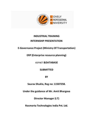 INDUSTRIAL TRAINING
INTERNSHIP PRESENTATION
E-Governance Project (Ministry Of Transportation)
ERP (Enterprise resource planning)
ASP.NET &DATABASE
SUBMITTED
BY
Saurav Shukla, Reg no: 11507258.
Under the guidance of Mr. Amit Bhargava
Director Manager (I.T)
Rosmerta Technologies India Pvt. Ltd.
 