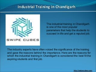 Industrial Training in ChandigarhIndustrial Training in Chandigarh
The industrial training in Chandigarh
is one of the most popular
parameters that help the students to
succeed in life and get a reputed job.
The industry experts have often voiced the significance of the training
and gave the reasons behind the importance. Here are the reasons for
which the industrial training in Chandigarh is considered the best fit the
aspiring students and first job.
http://swipecubes.com
 