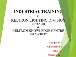 INDUSTRIAL TRAINING
at
KELTRON LIGHTING DIVISION
KOYLANDI
&
KELTRON KNOWLEDGE CENTRE
VALANCHERY
Anagha K N
Chaithanya K
Rinjo A J
Suneera K H
 