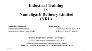 Industrial Training
in
Numaligarh Refinery Limited
(NRL)
Under the guidance of: Presented by:
Instrumentation Department, Alok Saikia (Gau-C-12/L-201)
Numaligarh Refinery Limited (NRL) B.Tech 4th year, 7th semester
CENTRAL INSTITUTE OF TECHNOLOGY KOKRAJHAR
(A Centrally Funded Institute under Ministry of HRD, Govt. of India)
BODOLAND TERRITORIAL AREAS DISTRICTS :: KOKRAJHAR :: ASSAM :: 783370
9/13/2015 1
 