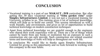 CONCLUSION
• Vocational training is a part of our MAKAUT –WB curriculum. But after
getting this 30 days vocational training at “Elita garden vista” under
Simplex Infrastructures Limited, it was not just a vocational training for
University syllabus to us. This training gives a lot of technical knowledge,
which will help us to build our carrier. This session introduced us with a
work friendly, safe environment, and gives us lot of opportunities to build
technical knowledge on modern construction techniques.
• Apart from technical knowledge we are grateful enough to the engineers
who shared their work experience with us. There are a lot of things which
cannot be learnt from any books or institution but an exposure to such a
construction site can only provide. Such construction site related essential
terms and knowledge of work will help us throughout our work life.
• In conclusion We would like to thanks again Simplex Infrastructures
Limited for giving us this opportunity and we look forward to working with
this company in the near future.
 