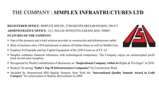 THE COMPANY : SIMPLEX INFRASTRUCTURES LTD
REGISTERED OFFICE: SIMPLEX HOUSE, 27SHAKESPEARESARANI,KOL-700 017
ADMINISTRATIVE OFFICE: 12/1, NELLIE SENGUPTA SARANI, KOL-700087.
FEATURES OF THE COMPANY:
 One of the pioneers and a total solution provider in construction and infrastructure ambit
 Been in business since 1924 and present in almost all Indian States as well as Middle East.
 Employs 8110 people and has Capital Equipment of Rs.1296 Crores as of FY, 10
 Simplex combines financial robustness with technological competence. The Company enjoys an uninterrupted profit
track record since inception.
 Recognized by World Confederation of Businesses as “Inspirational Company withal its Rights & Privileges” in 2010
 Ranked 7th among “India’s Top 10 Infrastructures Companies” by Construction Week
 Awarded by International BID Quality Summit, New York the “International Quality Summit Award in Gold
Category” for achievement in Quality &Excellence in 2009.
 