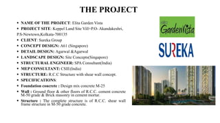 THE PROJECT
 NAME OF THE PROJECT: Elita Garden Vista
 PROJECT SITE: Keppel Land Site Vill+P.O- Akandakeshri,
P.S-Newtown,Kolkata-700135
 CLIENT: Sureka Group
 CONCEPT DESIGN: A61 (Singapore)
 DETAIL DESIGN: Agarwal &Agarwal
 LANDSCAPE DESIGN: Site Concepts(Singapore)
 STRUCTURAL ENGINEER: SPA Consultant(India)
 MEP CONSULTANT: CSIE(India)
 STRUCTURE: R.C.C Structure with shear wall concept.
 SPECIFICATIONS:
 Foundation concrete : Design mix concrete M-25
 Wall : Ground floor & other floors of R.C.C. cement concrete
M-50 grade & Brick masonry in cement mortar.
 Structure : The complete structure is of R.C.C. shear wall
frame structure in M-50 grade concrete.
 