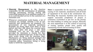 MATERIAL MANAGEMENT
 Material Management is the function
responsible for the coordination of planning,
sourcing, purchasing, moving, storing and
controlling materials in an optimum manner so
as to a pre-decided service to the customer at a
minimum cost.
 Whenever construction work begins, a lot of
resources are needed. Initially a list of raw
materials and machineries are prepared. For
procurement of raw materials quotations
&sample are being taken from three or four
parties and they talk about the external party
takes some time and gives a rate chart
including VAT, tax etc. The party which
provides the minimum is chosen but they
should be an authenticated one. In this way the
store works along with the purchase dept.
Machineries are being planned arranged and
provided to the construction site by the cos-
corporate office. Sometimes hiring is being
made to fulfill the requirement.
Store is responsible for the receiving, storing and
issuing of raw materials, machineries and all kinds
of equipment to be used at the construction site.
Providing the necessary facilities and services to
support successful completion of project is
sometimes overlooked or put low on the priority
list when bidding or setting up a project. Basically
the store department is in the control of receiving
or issuing, quantity, proper store, quality and
maintaining records and accounting of items.
 