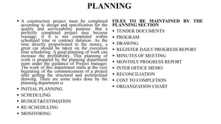 PLANNING
 A construction project must be completed
according to design and specification for the
quality and serviceability purpose. But a
perfectly completed project may become
wastage, if it is not completed within
scheduled time or contract duration. As the
time directly proportioned to the money, a
great car should be taken on the execution
time scheduling. A good planning of work can
increase the profitability. This planning of
work is prepared by the planning department
team under the guidance of Project manager.
The work of this department starts at the very
beginning of the commencement of a project
after getting the structural and architectural
drawing. There are some tasks done by the
planning department is
 INITIAL PLANNING
 SCHEDULING
 BUDGET&ESTIMATION
 RE-SCHEDULING
 MONITORING
FILES TO BE MAINTAINED BY THE
PLANNING SECTION
 TENDER DOCUMENTS
 PROGRAM
 DRAWING
 REGISTER DAILY PROGRESS REPORT
 MINUTES OF MEETING
 MONTHLY PROGRESS REPORT
 INTER OFFICE MEMO
 RECONCILIATION
 COST TO COMPLETION
 ORGANIZATION CHART
 