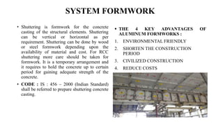 SYSTEM FORMWORK
• Shuttering is formwork for the concrete
casting of the structural elements. Shuttering
can be vertical or horizontal as per
requirement. Shuttering can be done by wood
or steel formwork depending upon the
availability of material and cost. For RCC
shuttering more care should be taken for
formwork. It is a temporary arrangement and
it requires to hold the concrete up to certain
period for gaining adequate strength of the
concrete.
• CODE : IS : 456 – 2000 (Indian Standard)
shall be referred to prepare shuttering concrete
casting.
 THE 4 KEY ADVANTAGES OF
ALUMINUM FORMWORKS :
1. ENVIRONMENTAL FRIENDLY
2. SHORTEN THE CONSTRUCTION
PERIOD
3. CIVILIZED CONSTRUCTION
4. REDUCE COSTS
 