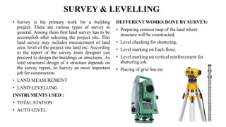 SURVEY & LEVELLING
• Survey is the primary work for a building
project. There are various types of survey in
general. Among them first land survey has to be
accomplish after selecting the project site. This
land survey may includes measurement of land
area, level of the project site land etc. According
to the report of the survey team designer can
proceed to design the buildings or structures. As
total structural design of a structure depends on
the survey report, so Survey an most important
job for construction.
• LAND MEASUREMENT
• LAND LEVELLING
INSTRUMENTS USED :
• TOTAL STATION
• AUTO LEVEL
DEFFERENT WORKS DONE BY SURVEY:
• Preparing contour map of the land where
structure will be constructed,
• Level checking for shuttering,
• Level marking on Each floor,
• Level marking on vertical reinforcement for
shuttering job.
• Placing of grid line etc
 