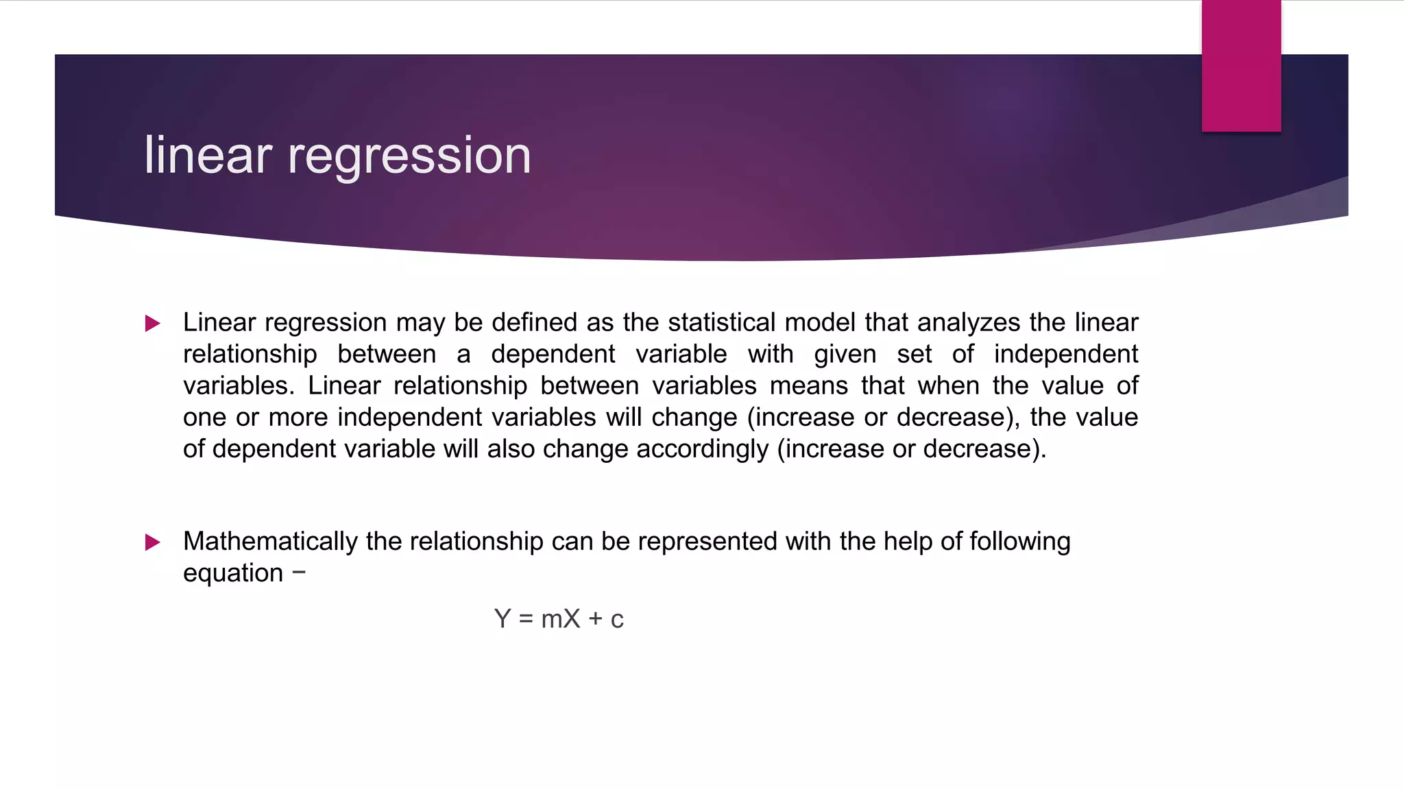 linear regression
 Linear regression may be defined as the statistical model that analyzes the linear
relationship between a dependent variable with given set of independent
variables. Linear relationship between variables means that when the value of
one or more independent variables will change (increase or decrease), the value
of dependent variable will also change accordingly (increase or decrease).
 Mathematically the relationship can be represented with the help of following
equation −
Y = mX + c
 
