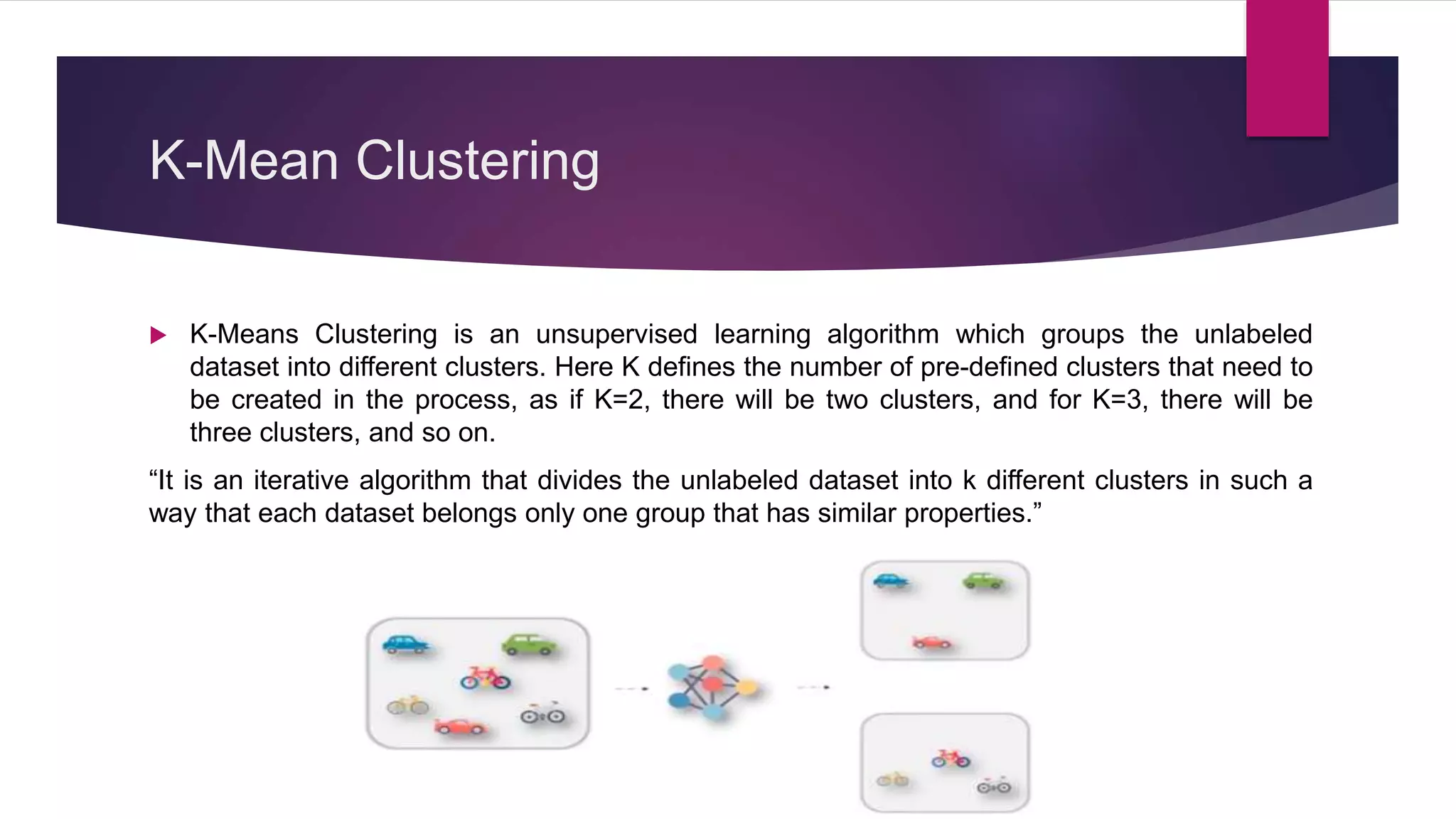 K-Mean Clustering
 K-Means Clustering is an unsupervised learning algorithm which groups the unlabeled
dataset into different clusters. Here K defines the number of pre-defined clusters that need to
be created in the process, as if K=2, there will be two clusters, and for K=3, there will be
three clusters, and so on.
“It is an iterative algorithm that divides the unlabeled dataset into k different clusters in such a
way that each dataset belongs only one group that has similar properties.”
 